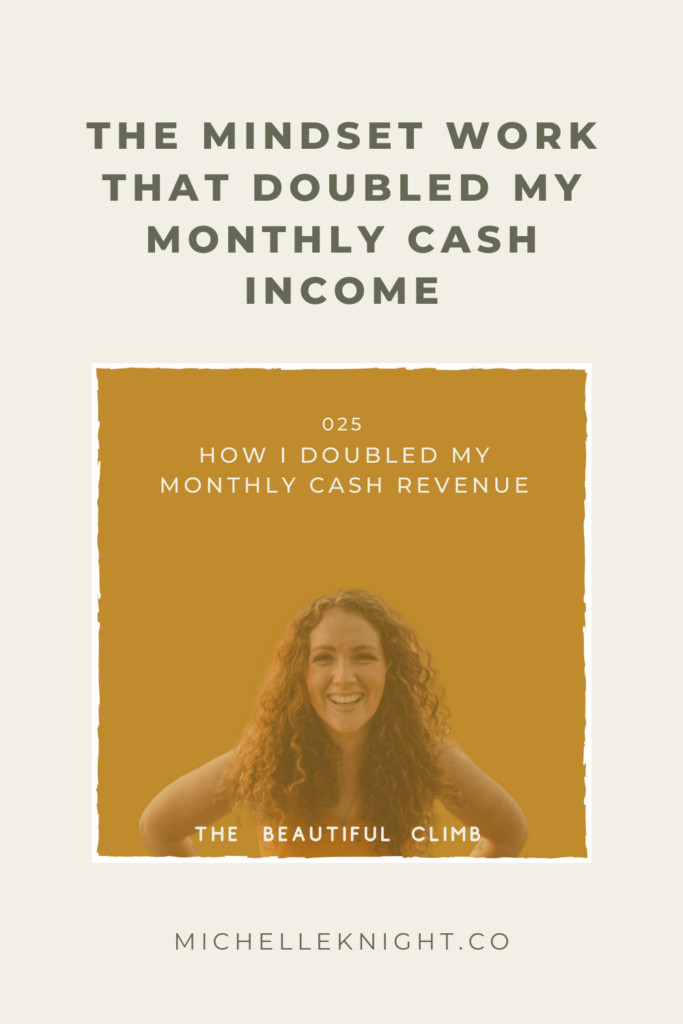 On Episode 25 of The Beautiful Climb Podcast, Michelle Knight talks about  The Mindset Work That Doubled My Monthly Cash Income. In this episode, you'll learn:
Why mindset is necessary when wanting to increase your revenue or really do anything that feels impossible, scary or challenging...hello money!
The 3 shifts I personally had to make in order to move to a place where I felt open to receiving and keeping the money I desired.
3 actionable steps you can take to begin doing the inner work on your money story and move towards your desired life of freedom (and yes that requires cash flow)! | MichelleKnight.co